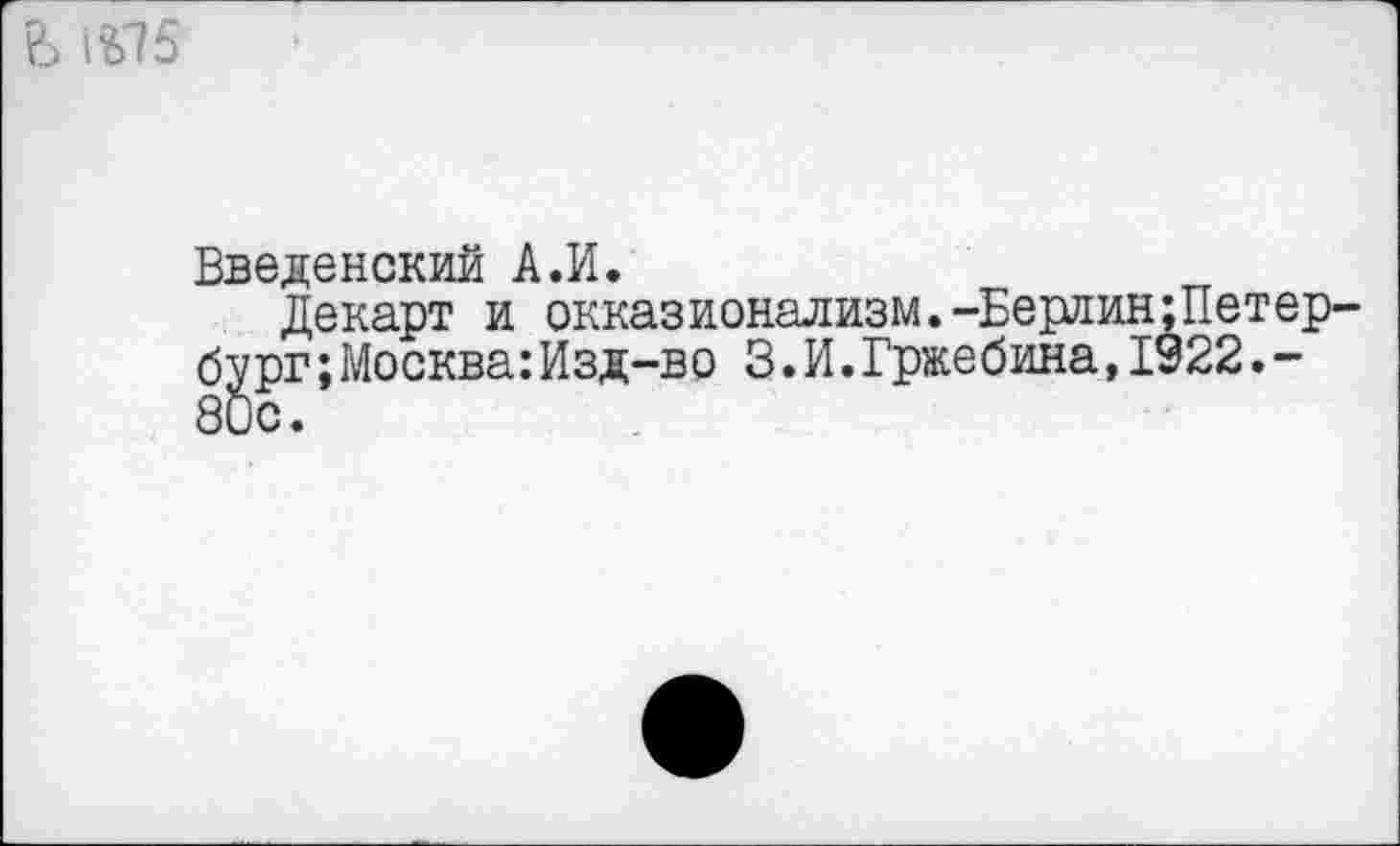 ﻿?3 ^75
Введенский А.И.
Декарт и окказионализм.-Берлин ;Петер' бург;Москва: Изд-во 3.И.Гржебина,1922.-80с.